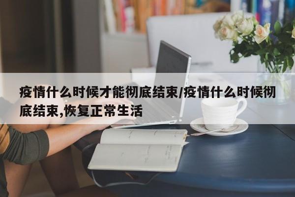疫情什么时候才能彻底结束/疫情什么时候彻底结束,恢复正常生活