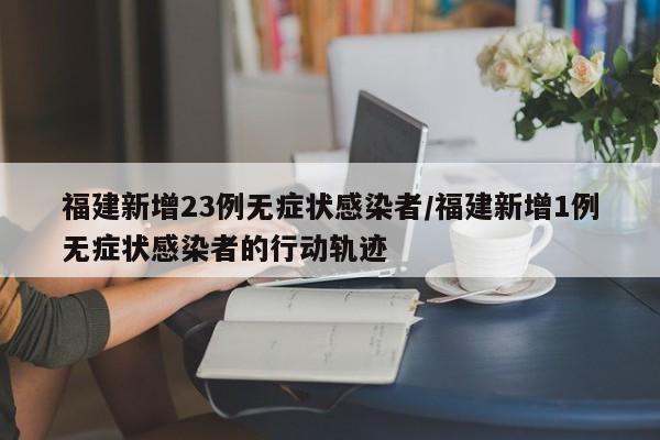 福建新增23例无症状感染者/福建新增1例无症状感染者的行动轨迹