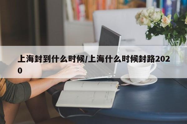 上海封到什么时候/上海什么时候封路2020