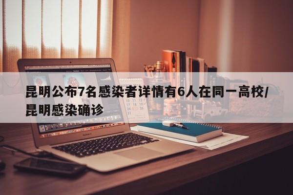 昆明公布7名感染者详情有6人在同一高校/昆明感染确诊