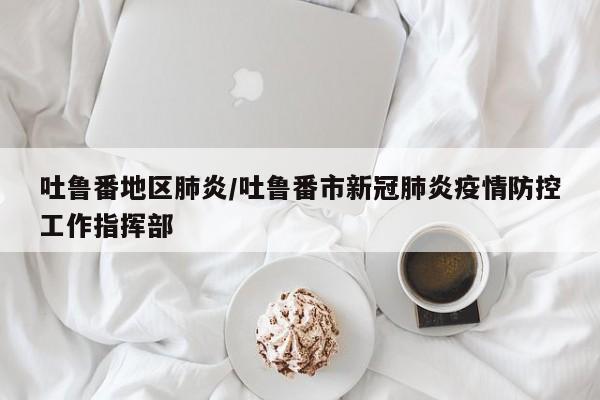 吐鲁番地区肺炎/吐鲁番市新冠肺炎疫情防控工作指挥部