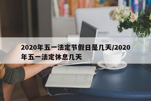 2020年五一法定节假日是几天/2020年五一法定休息几天