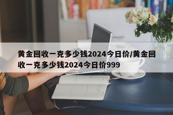 黄金回收一克多少钱2024今日价/黄金回收一克多少钱2024今日价999