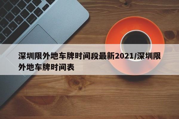 深圳限外地车牌时间段最新2021/深圳限外地车牌时间表