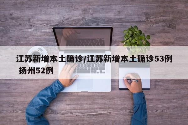 江苏新增本土确诊/江苏新增本土确诊53例 扬州52例