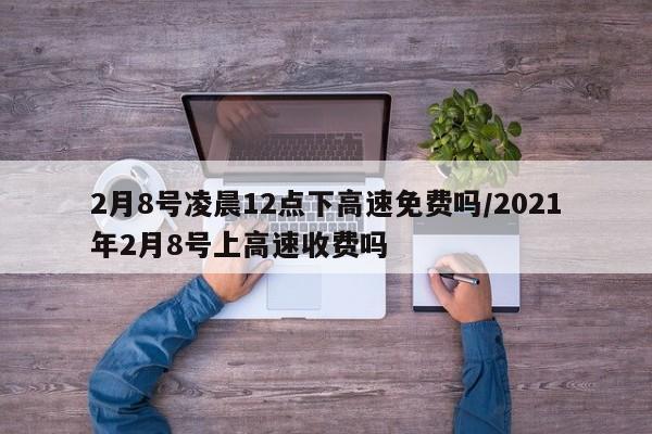 2月8号凌晨12点下高速免费吗/2021年2月8号上高速收费吗