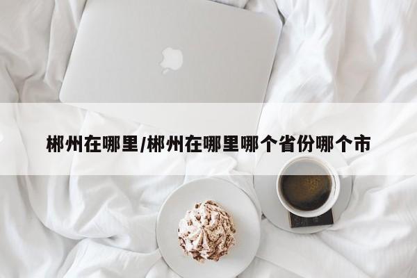 郴州在哪里/郴州在哪里哪个省份哪个市