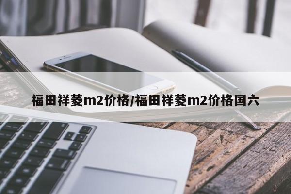 福田祥菱m2价格/福田祥菱m2价格国六