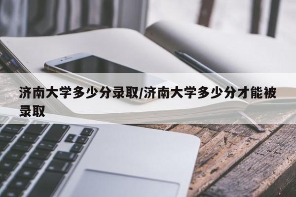 济南大学多少分录取/济南大学多少分才能被录取