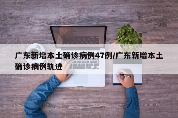 广东新增本土确诊病例47例/广东新增本土确诊病例轨迹