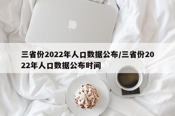 三省份2022年人口数据公布/三省份2022年人口数据公布时间