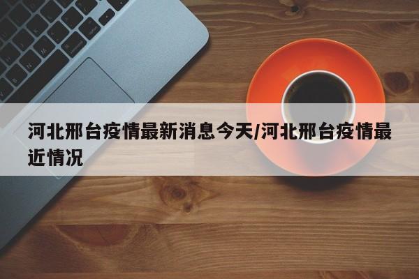 河北邢台疫情最新消息今天/河北邢台疫情最近情况