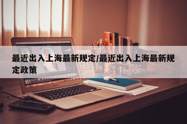 最近出入上海最新规定/最近出入上海最新规定政策