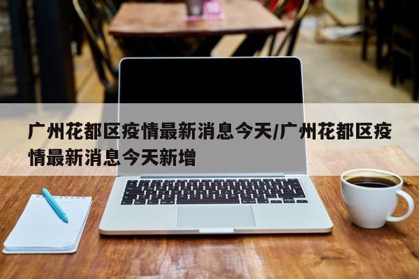 广州花都区疫情最新消息今天/广州花都区疫情最新消息今天新增