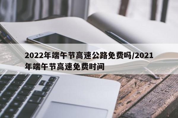 2022年端午节高速公路免费吗/2021年端午节高速免费时间