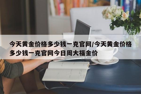 今天黄金价格多少钱一克官网/今天黄金价格多少钱一克官网今日周大福金价