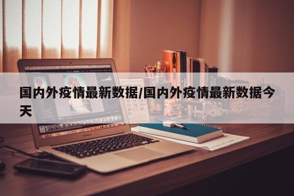 国内外疫情最新数据/国内外疫情最新数据今天