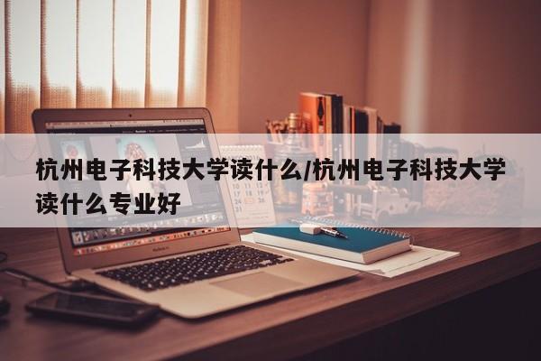 杭州电子科技大学读什么/杭州电子科技大学读什么专业好