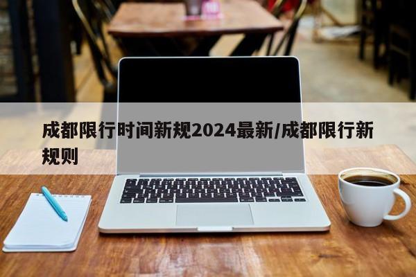 成都限行时间新规2024最新/成都限行新规则