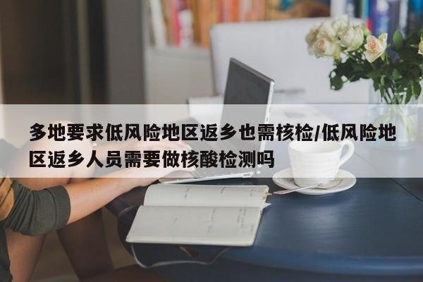 多地要求低风险地区返乡也需核检/低风险地区返乡人员需要做核酸检测吗