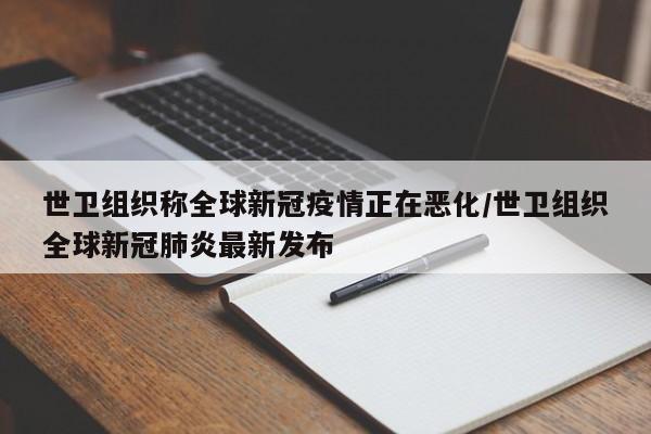世卫组织称全球新冠疫情正在恶化/世卫组织全球新冠肺炎最新发布