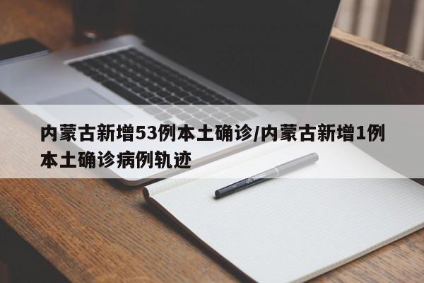 内蒙古新增53例本土确诊/内蒙古新增1例本土确诊病例轨迹