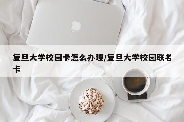 复旦大学校园卡怎么办理/复旦大学校园联名卡