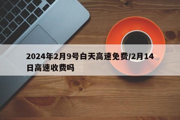 2024年2月9号白天高速免费/2月14日高速收费吗