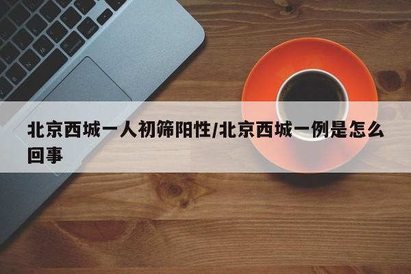 北京西城一人初筛阳性/北京西城一例是怎么回事