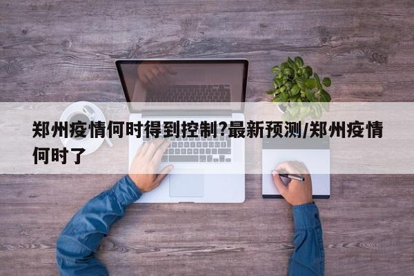 郑州疫情何时得到控制?最新预测/郑州疫情何时了
