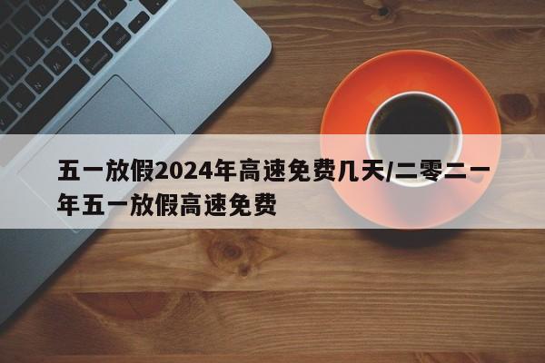 五一放假2024年高速免费几天/二零二一年五一放假高速免费