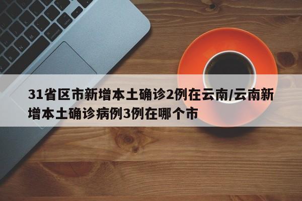 31省区市新增本土确诊2例在云南/云南新增本土确诊病例3例在哪个市
