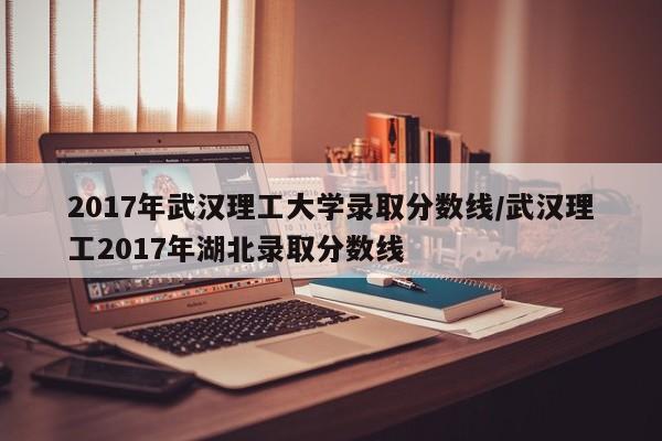 2017年武汉理工大学录取分数线/武汉理工2017年湖北录取分数线