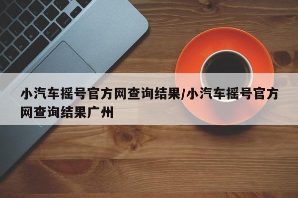 小汽车摇号官方网查询结果/小汽车摇号官方网查询结果广州