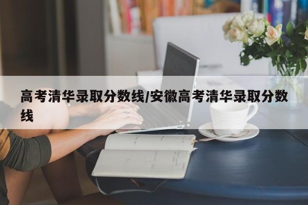高考清华录取分数线/安徽高考清华录取分数线
