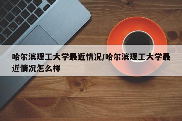 哈尔滨理工大学最近情况/哈尔滨理工大学最近情况怎么样