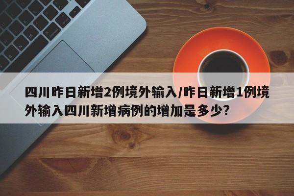 四川昨日新增2例境外输入/昨日新增1例境外输入四川新增病例的增加是多少?