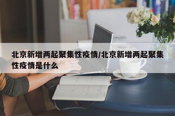 北京新增两起聚集性疫情/北京新增两起聚集性疫情是什么