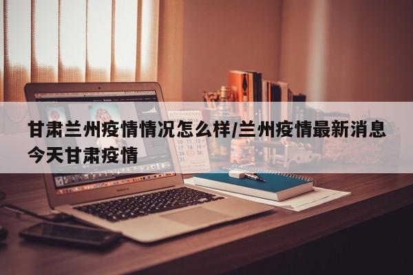 甘肃兰州疫情情况怎么样/兰州疫情最新消息今天甘肃疫情