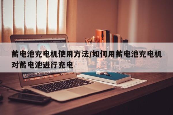 蓄电池充电机使用方法/如何用蓄电池充电机对蓄电池进行充电