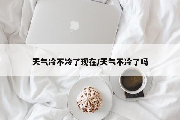 天气冷不冷了现在/天气不冷了吗