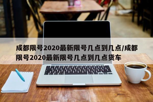 成都限号2020最新限号几点到几点/成都限号2020最新限号几点到几点货车