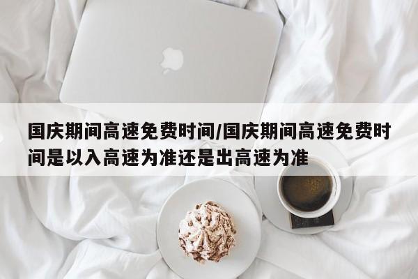 国庆期间高速免费时间/国庆期间高速免费时间是以入高速为准还是出高速为准