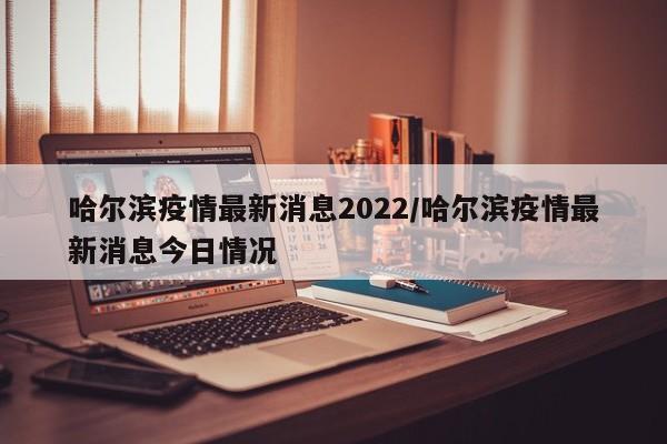 哈尔滨疫情最新消息2022/哈尔滨疫情最新消息今日情况