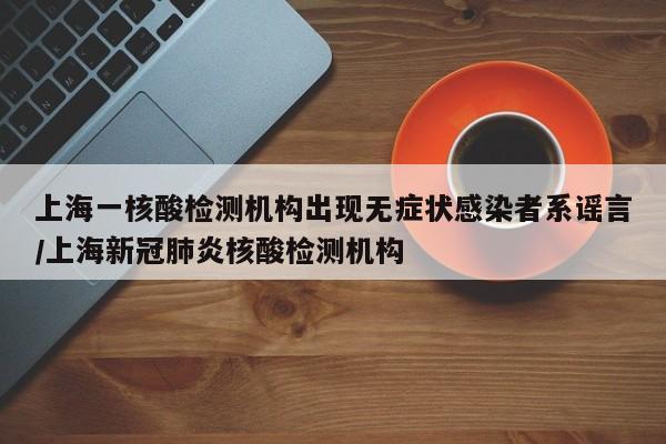 上海一核酸检测机构出现无症状感染者系谣言/上海新冠肺炎核酸检测机构