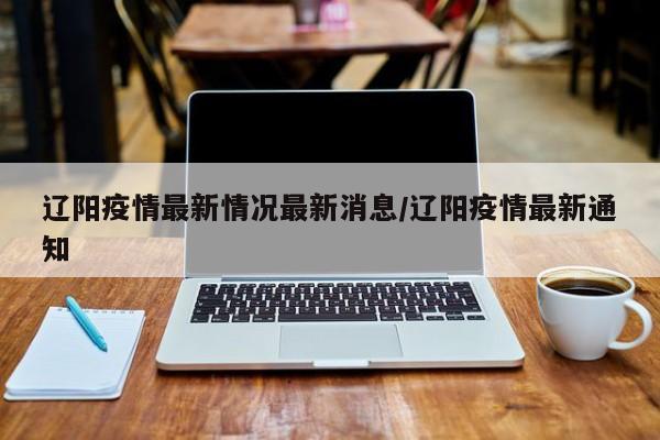 辽阳疫情最新情况最新消息/辽阳疫情最新通知