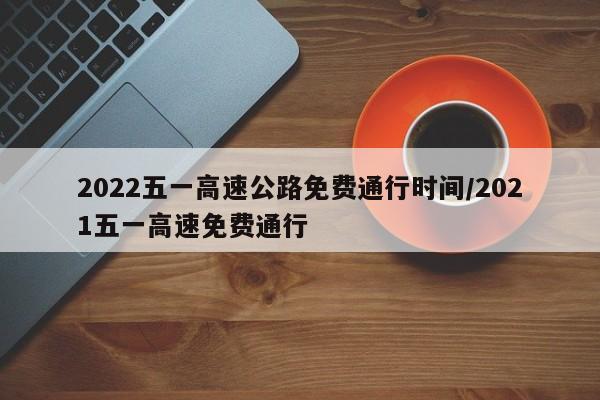 2022五一高速公路免费通行时间/2021五一高速免费通行