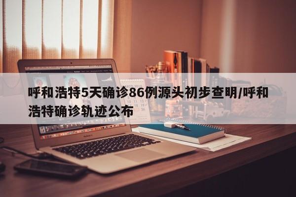 呼和浩特5天确诊86例源头初步查明/呼和浩特确诊轨迹公布