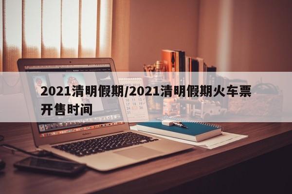2021清明假期/2021清明假期火车票开售时间