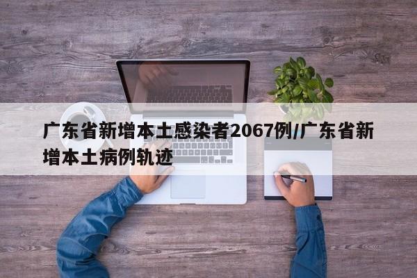 广东省新增本土感染者2067例/广东省新增本土病例轨迹